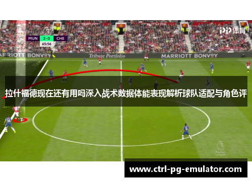 拉什福德现在还有用吗深入战术数据体能表现解析球队适配与角色评