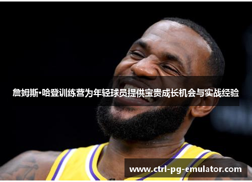 詹姆斯·哈登训练营为年轻球员提供宝贵成长机会与实战经验