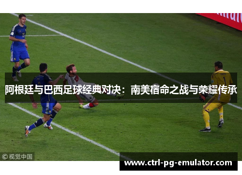 阿根廷与巴西足球经典对决：南美宿命之战与荣耀传承
