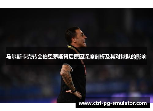 马尔斯卡克转会伯恩茅斯背后原因深度剖析及其对球队的影响