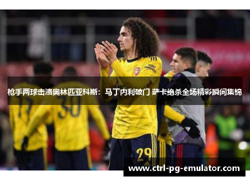 枪手两球击溃奥林匹亚科斯：马丁内利破门 萨卡绝杀全场精彩瞬间集锦