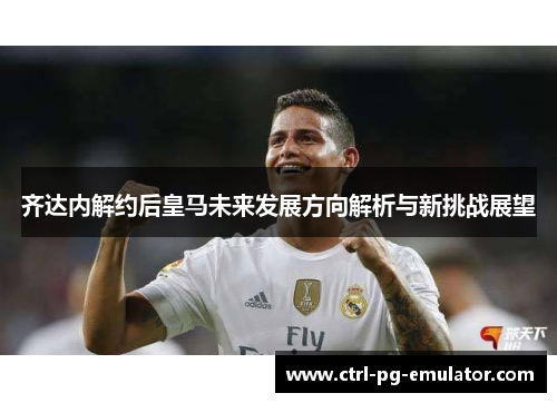 齐达内解约后皇马未来发展方向解析与新挑战展望