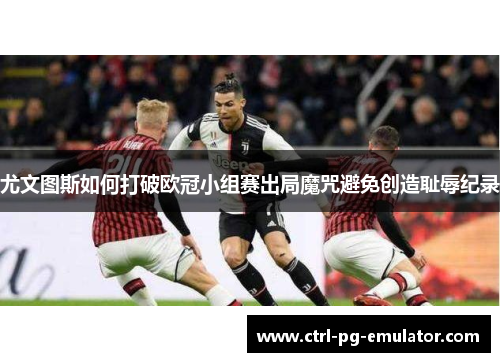 尤文图斯如何打破欧冠小组赛出局魔咒避免创造耻辱纪录