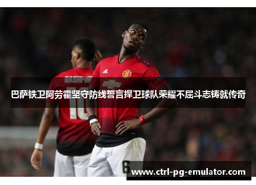 巴萨铁卫阿劳霍坚守防线誓言捍卫球队荣耀不屈斗志铸就传奇