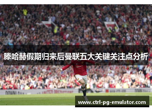 滕哈赫假期归来后曼联五大关键关注点分析