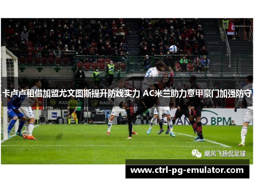 卡卢卢租借加盟尤文图斯提升防线实力 AC米兰助力意甲豪门加强防守 卡卢卢租借加盟尤文图斯提升防线实力 AC米兰助力意甲豪门加强防守