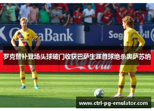 罗克替补登场头球破门收获巴萨生涯首球绝杀奥萨苏纳 罗克替补登场头球破门收获巴萨生涯首球绝杀奥萨苏纳