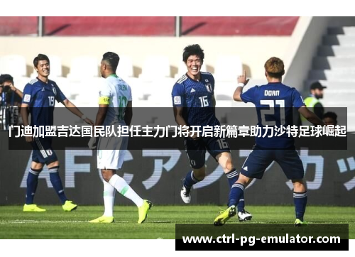 门迪加盟吉达国民队担任主力门将开启新篇章助力沙特足球崛起